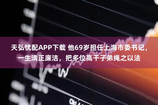 天弘忧配APP下载 他69岁担任上海市委书记，一生清正廉洁，把多位高干子弟绳之以法