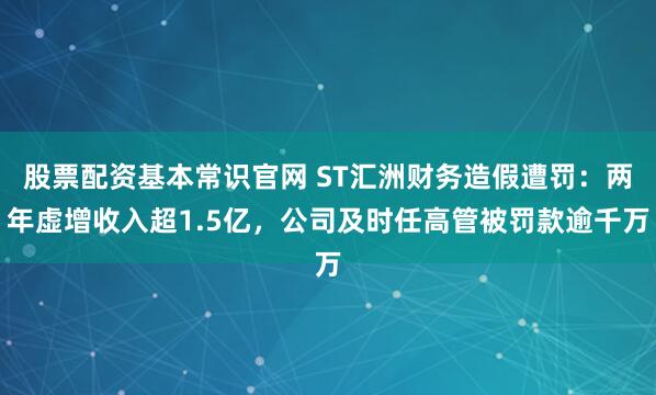 股票配资基本常识官网 ST汇洲财务造假遭罚：两年虚增收入超1.5亿，公司及时任高管被罚款逾千万