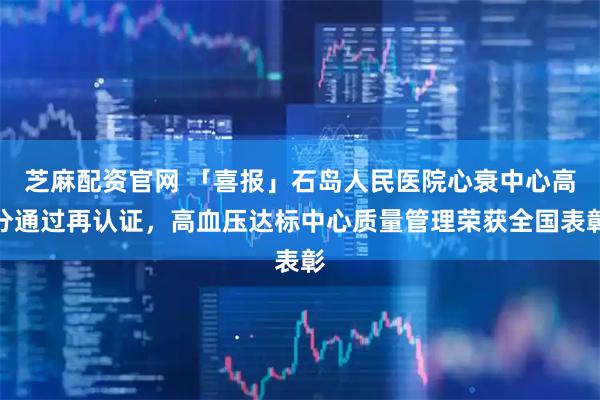 芝麻配资官网 「喜报」石岛人民医院心衰中心高分通过再认证，高血压达标中心质量管理荣获全国表彰