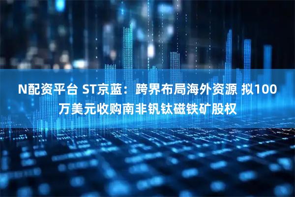 N配资平台 ST京蓝：跨界布局海外资源 拟100万美元收购南非钒钛磁铁矿股权