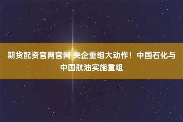 期货配资官网官网 央企重组大动作！中国石化与中国航油实施重组