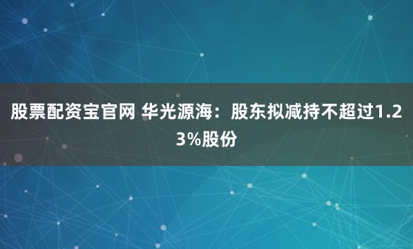 股票配资宝官网 华光源海：股东拟减持不超过1.23%股份
