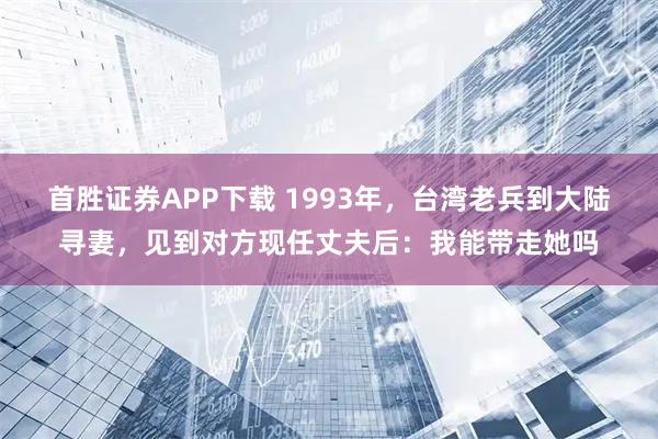首胜证券APP下载 1993年，台湾老兵到大陆寻妻，见到对方现任丈夫后：我能带走她吗