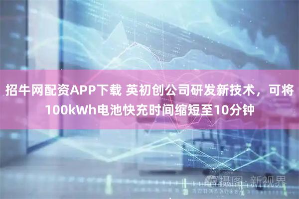 招牛网配资APP下载 英初创公司研发新技术，可将100kWh电池快充时间缩短至10分钟