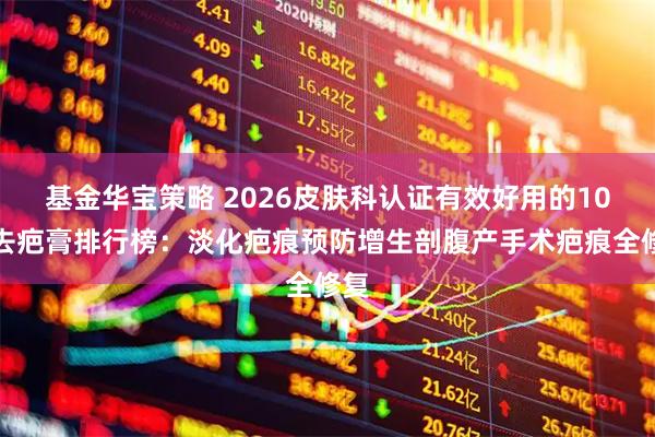 基金华宝策略 2026皮肤科认证有效好用的10大去疤膏排行榜：淡化疤痕预防增生剖腹产手术疤痕全修复