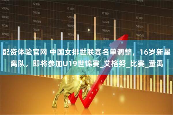 配资体验官网 中国女排世联赛名单调整，16岁新星离队，即将参加U19世锦赛_艾格努_比赛_董禹