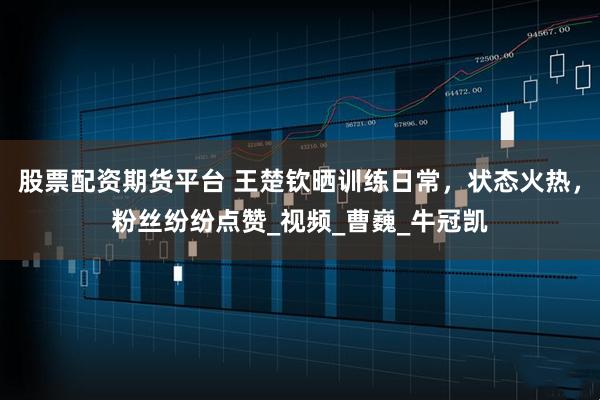 股票配资期货平台 王楚钦晒训练日常，状态火热，粉丝纷纷点赞_视频_曹巍_牛冠凯