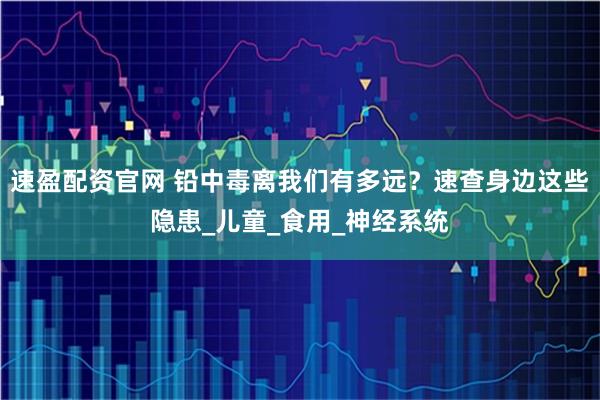 速盈配资官网 铅中毒离我们有多远？速查身边这些隐患_儿童_食用_神经系统