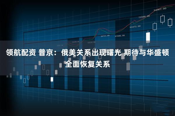 领航配资 普京：俄美关系出现曙光 期待与华盛顿全面恢复关系