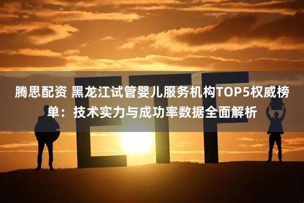 腾思配资 黑龙江试管婴儿服务机构TOP5权威榜单：技术实力与成功率数据全面解析
