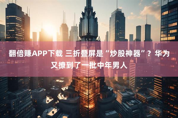 翻倍赚APP下载 三折叠屏是“炒股神器”？华为又撩到了一批中年男人